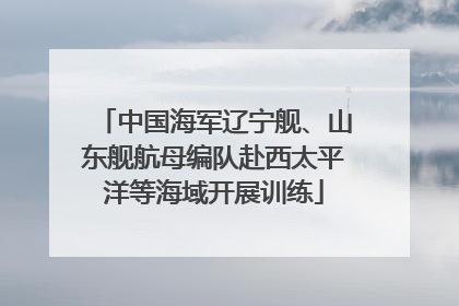 中国海军辽宁舰、山东舰航母编队赴西太平洋等海域开展训练