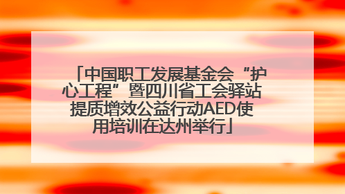 中国职工发展基金会“护心工程”暨四川省工会驿站提质增效公益行动AED使用培训在达州举行