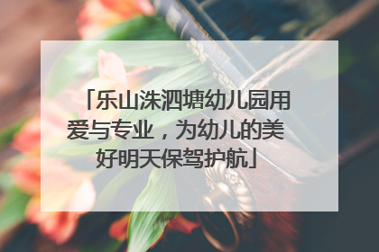 乐山洙泗塘幼儿园用爱与专业，为幼儿的美好明天保驾护航