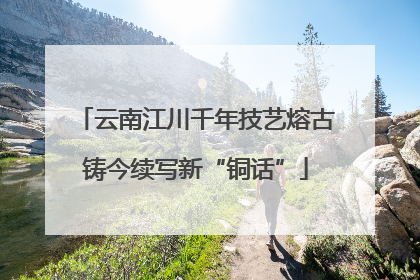 云南江川千年技艺熔古铸今续写新“铜话”