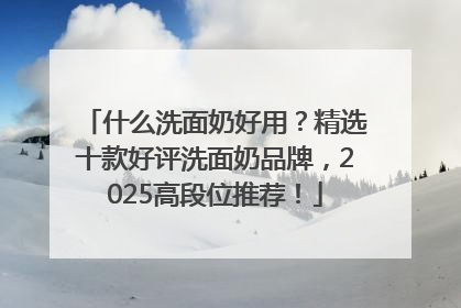 什么洗面奶好用？精选十款好评洗面奶品牌，2025高段位推荐！