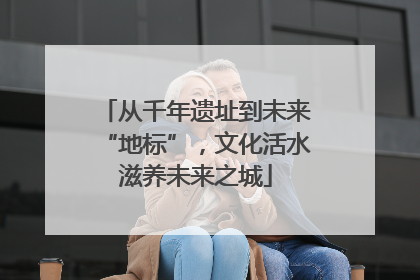 从千年遗址到未来“地标”，文化活水滋养未来之城