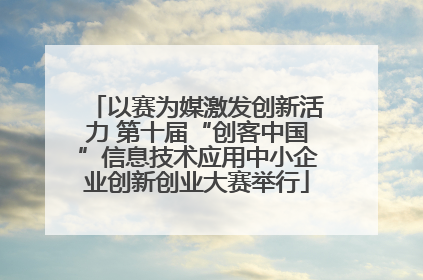 以赛为媒激发创新活力 第十届“创客中国”信息技术应用中小企业创新创业大赛举行