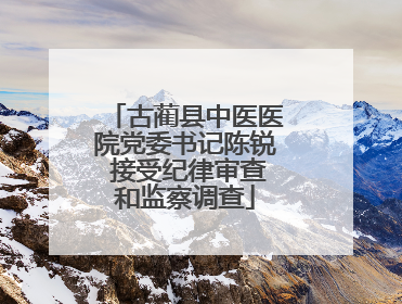 古蔺县中医医院党委书记陈锐 接受纪律审查和监察调查