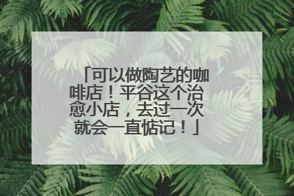 可以做陶艺的咖啡店！平谷这个治愈小店，去过一次就会一直惦记！