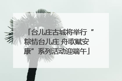 台儿庄古城将举行“粽情台儿庄 舟歌赋安康”系列活动迎端午