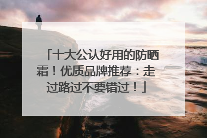 十大公认好用的防晒霜！优质品牌推荐：走过路过不要错过！