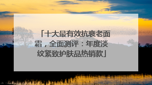 十大最有效抗衰老面霜，全面测评：年度淡纹紧致护肤品热销款