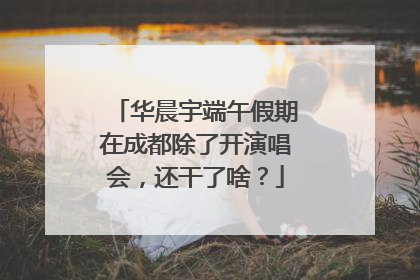 华晨宇端午假期在成都除了开演唱会，还干了啥？