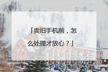 卖旧手机前，怎么处理才放心？