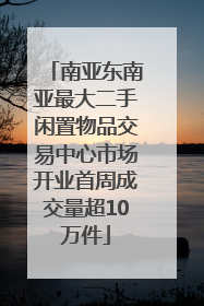 南亚东南亚最大二手闲置物品交易中心市场开业首周成交量超10万件