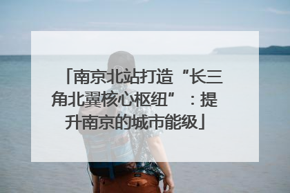 南京北站打造“长三角北翼核心枢纽”：提升南京的城市能级