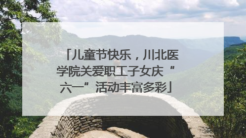 儿童节快乐，川北医学院关爱职工子女庆“六一”活动丰富多彩