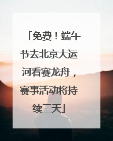 免费！端午节去北京大运河看赛龙舟，赛事活动将持续三天