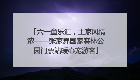 六一童乐汇，土家风情浓——张家界国家森林公园门票站暖心宠游客
