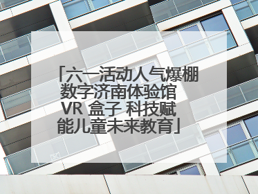 六一活动人气爆棚 数字济南体验馆 VR 盒子 科技赋能儿童未来教育