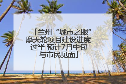 兰州“城市之眼”摩天轮项目建设进度过半 预计7月中旬与市民见面