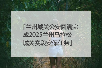 兰州城关公安圆满完成2025兰州马拉松城关赛段安保任务