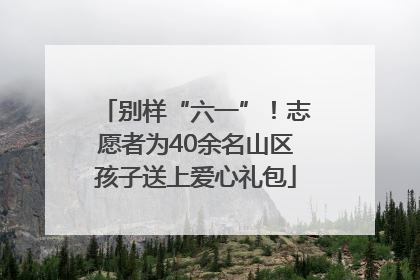 别样“六一”！志愿者为40余名山区孩子送上爱心礼包