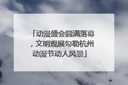 动漫盛会圆满落幕，文明观展勾勒杭州动漫节动人风景