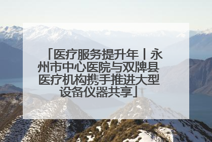 医疗服务提升年丨永州市中心医院与双牌县医疗机构携手推进大型设备仪器共享
