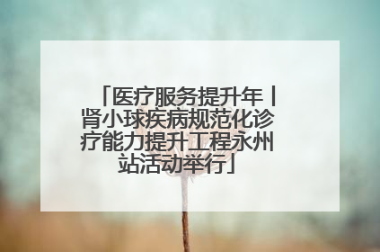 医疗服务提升年丨肾小球疾病规范化诊疗能力提升工程永州站活动举行