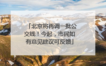 北京将再调一批公交线！今起，市民如有意见建议可反馈