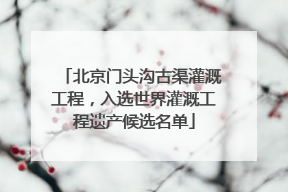 北京门头沟古渠灌溉工程，入选世界灌溉工程遗产候选名单