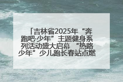 吉林省2025年“奔跑吧·少年”主题健身系列活动盛大启幕 “热路少年”少儿跑长春站点燃少年运动热情