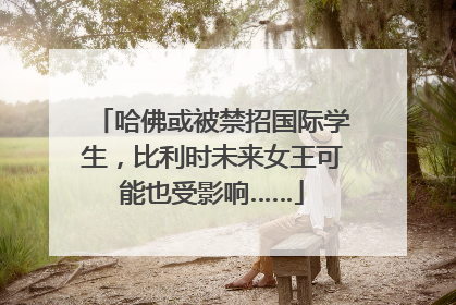 哈佛或被禁招国际学生，比利时未来女王可能也受影响……