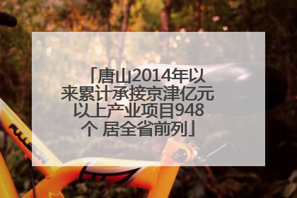 唐山2014年以来累计承接京津亿元以上产业项目948个 居全省前列