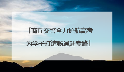 商丘交警全力护航高考 为学子打造畅通赶考路