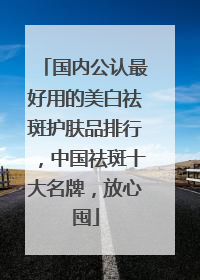 国内公认最好用的美白祛斑护肤品排行，中国祛斑十大名牌，放心囤