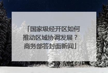 国家级经开区如何推动区域协调发展？商务部答封面新闻