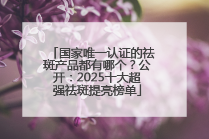 国家唯一认证的祛斑产品都有哪个？公开：2025十大超强祛斑提亮榜单