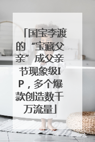 国宝李渡的“宝藏父亲”成父亲节现象级IP，多个爆款创造数千万流量