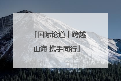 国际论道丨跨越山海 携手同行