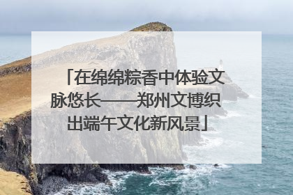 在绵绵粽香中体验文脉悠长——郑州文博织出端午文化新风景