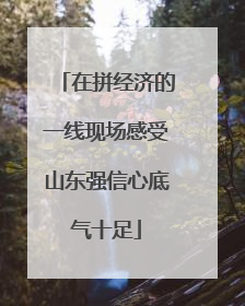 在拼经济的一线现场感受山东强信心底气十足