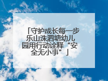 守护成长每一步 乐山洙泗塘幼儿园用行动诠释“安全无小事”