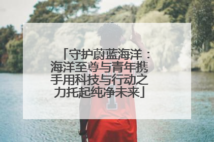 守护蔚蓝海洋：海洋至尊与青年携手用科技与行动之力托起纯净未来