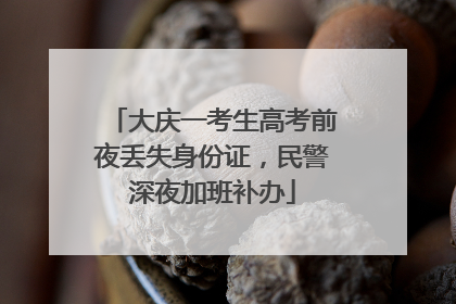 大庆一考生高考前夜丢失身份证，民警深夜加班补办