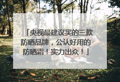 央视最建议买的三款防晒品牌，公认好用的防晒霜！实力出众！