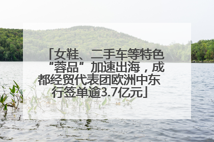 女鞋、二手车等特色“蓉品”加速出海，成都经贸代表团欧洲中东行签单逾3.7亿元