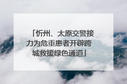 忻州、太原交警接力为危重患者开辟跨城救援绿色通道