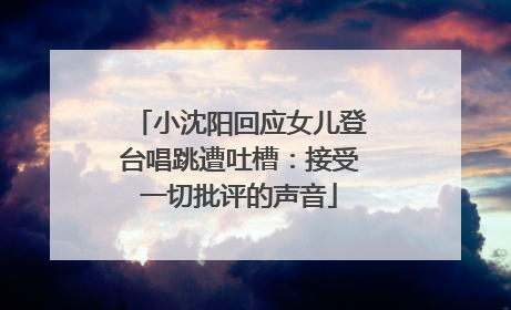 小沈阳回应女儿登台唱跳遭吐槽：接受一切批评的声音