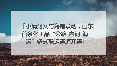 小清河又与海港联动，山东首条化工品“公路-内河-海运”多式联运通道开通