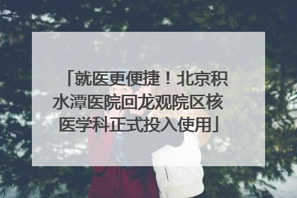就医更便捷！北京积水潭医院回龙观院区核医学科正式投入使用