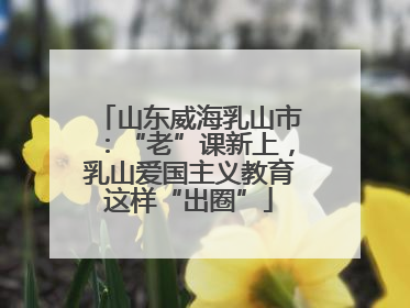 山东威海乳山市：“老”课新上，乳山爱国主义教育这样“出圈”