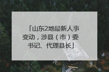 山东2地最新人事变动，涉县（市）委书记、代理县长